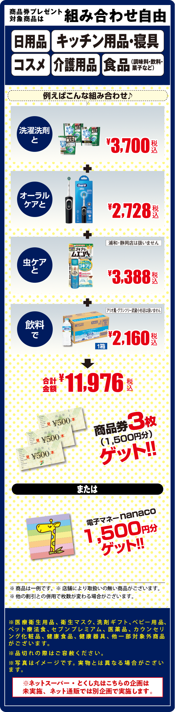 商品券プレゼント対象商品は組み合わせ自由/日用品/キッチン用品・寝具/コスメ/介護用品/食品(調味料・飲料・菓子など)/上記カテゴリーの商品券プレゼント対象商品/※一部取り扱いのない商品がございます/※医療衛生用品、衛生マスク、洗剤ギフト、ベビー用品、ペット療法食、セブンプレミアム、医薬品、カウンセリング化粧品、健康食品、健康器具、他一部対象外商品がございます。
										※品切れの際はご容赦ください。
										※写真はイメージです。実物とは異なる場合がございます。/※ネットスーパー・とくし丸はこちらの企画は未実施、ネット通販では別企画で実施します。/例えばこんな組み合わせ/洗濯洗剤とオーラルケアとペット用品と飲料で/合計金額10,146円/商品券3枚(1,500円分)ゲット/電子マネーnanaco1,500円分ゲット/※商品は一例です※店舗により取り扱いのない商品がございます/他の割引との併用で枚数が変わる場合がございます。/