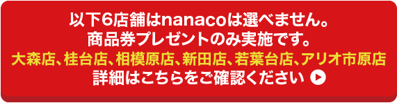 以下6店舗はnanacoは選べません。商品券プレゼントのみ実施です。/大森店、桂台店、相模原店、新田店、若葉台店、アリオ市原店/詳細はこちらをご確認ください