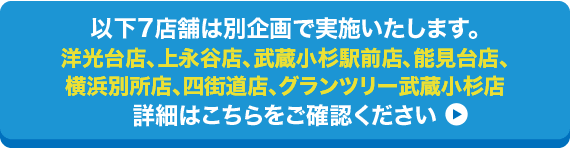 以下7店舗は別企画で実施いたします。/洋光台店、上永谷店、武蔵小杉駅前店、能見台店、横浜別所店、四街道店、グランツリー武蔵小杉店/詳細はこちらをご確認ください