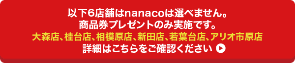 以下6店舗はnanacoチャージへの交換を実施いたしません。詳細はこちらをご確認ください/大森店、桂台店、相模原店、新田店、若葉台店、アリオ市原店