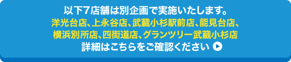 以下7店舗は別企画で実施いたします。/洋光台店、上永谷店、武蔵小杉駅前店、能見台店、横浜別所店、四街道店、グランツリー武蔵小杉店/詳細はこちらをご確認ください