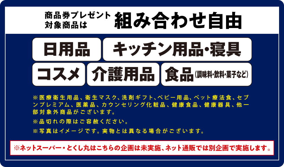商品券プレゼント対象商品は組み合わせ自由/日用品/キッチン用品・寝具/コスメ/介護用品/食品(調味料・飲料・菓子など)/
										※商品は一例です※店舗により取扱いのない商品がございます※他の割引との併用で枚数が変わる場合がございます。/※医療衛生用品、衛生マスク、洗剤ギフト、ベビー用品、ペット療法食、セブンプレミアム、医薬品、カウンセリング化粧品、健康食品、健康器具、他一部対象外商品がございます。/※品切れの際はご容赦ください。/※写真はイメージです。実物とは異なる場合がございます。/※ネットスーパー・とくし丸はこちらの企画は未実施、ネット通販では別企画で実施します。