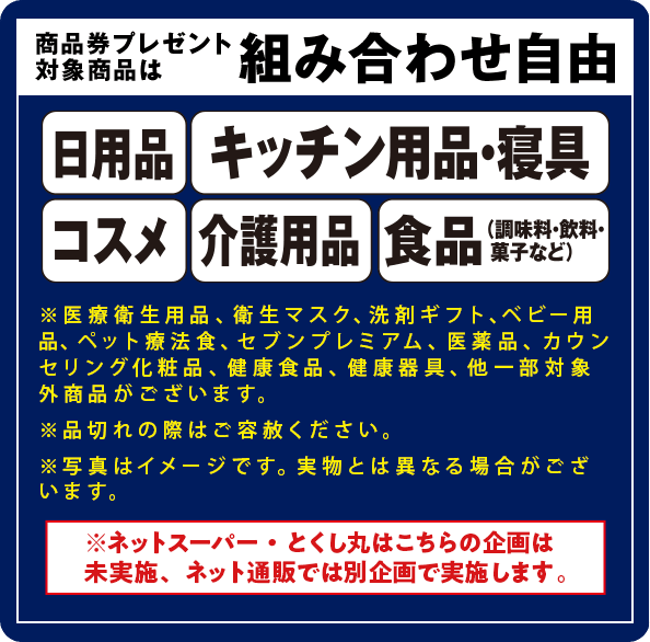 商品券プレゼント対象商品は組み合わせ自由/日用品/キッチン用品・寝具/コスメ/介護用品/食品(調味料・飲料・菓子など)
										/※医療衛生用品、衛生マスク、洗剤ギフト、ベビー用品、ペット療法食、セブンプレミアム、医薬品、カウンセリング化粧品、健康食品、健康器具、他一部対象外商品がございます。/※品切れの際はご容赦ください。/※写真はイメージです。実物とは異なる場合がございます。/※ネットスーパー・とくし丸はこちらの企画は未実施、ネット通販では別企画で実施します。