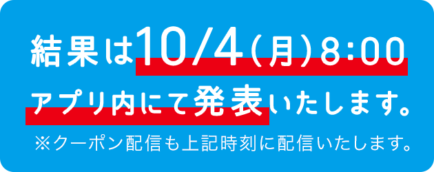 結果は10/4（月）8:00 アプリ内にて発表いたします。※クーポン配信も上記時刻に配信いたします。