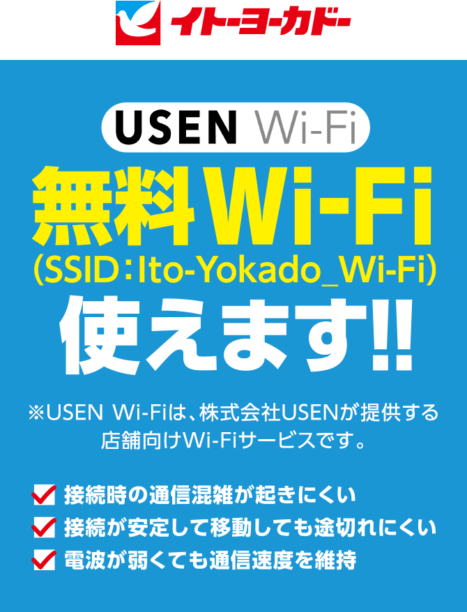 イトーヨーカドー
					USEN Wi-Fi 無料Wi-Fi　使えます！！ ※USEN Wi-Fiは、株式会社USENが提供する店舗向けWi-Fiサービスです。 
					■ 接続時の通信混雑が起きにくい
					■ 接続が安定して移動しても途切れにくい
					■ 電波が弱くても通信速度を維持
