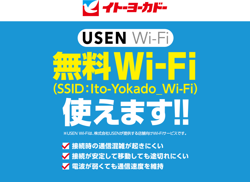 イトーヨーカドー
					USEN Wi-Fi 無料Wi-Fi 使えます！！ ※USEN Wi-Fiは、株式会社USENが提供する店舗向けWi-Fiサービスです。 
					■ 接続時の通信混雑が起きにくい
					■ 接続が安定して移動しても途切れにくい
					■ 電波が弱くても通信速度を維持