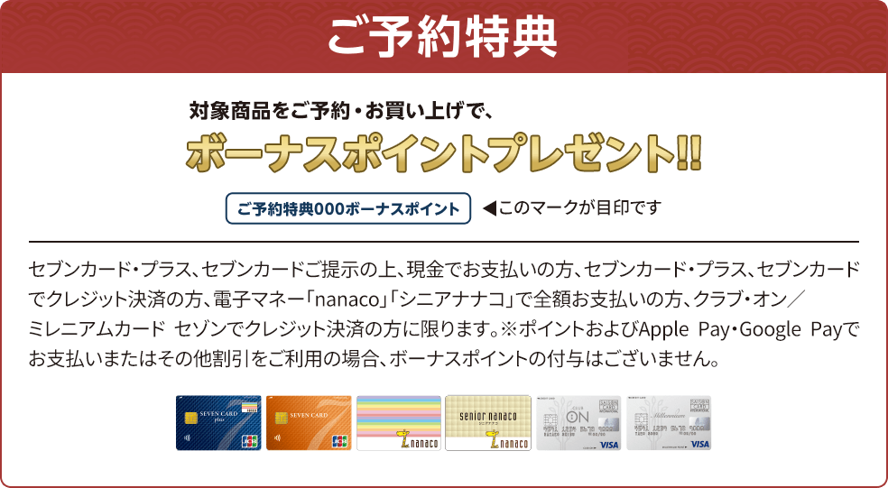 ご予約特典 対象商品をご予約・お買い上げで、ボーナスポイントプレゼント セブンカード・プラス、セブンカードご提示の上、現金でお支払いの方、セブンカード・プラス、セブンカードでクレジット決済の方、電子マネー「nanaco」「シニアナナコ」で全額お支払いの方、クラブ・オン／ミレニアムカード セゾンでクレジット決済の方に限ります。※ポイントおよびApple Pay・Google Payでお支払いまたはその他割引をご利用の場合、ボーナスポイントの付与はございません。