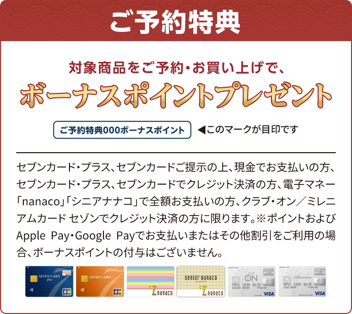 ご予約特典 対象商品をご予約・お買い上げで、ボーナスポイントプレゼント セブンカード・プラス、セブンカードご提示の上、現金でお支払いの方、セブンカード・プラス、セブンカードでクレジット決済の方、電子マネー「nanaco」「シニアナナコ」で全額お支払いの方、クラブ・オン／ミレニアムカード セゾンでクレジット決済の方に限ります。※ポイントおよびApple Pay・Google Payでお支払いまたはその他割引をご利用の場合、ボーナスポイントの付与はございません。
