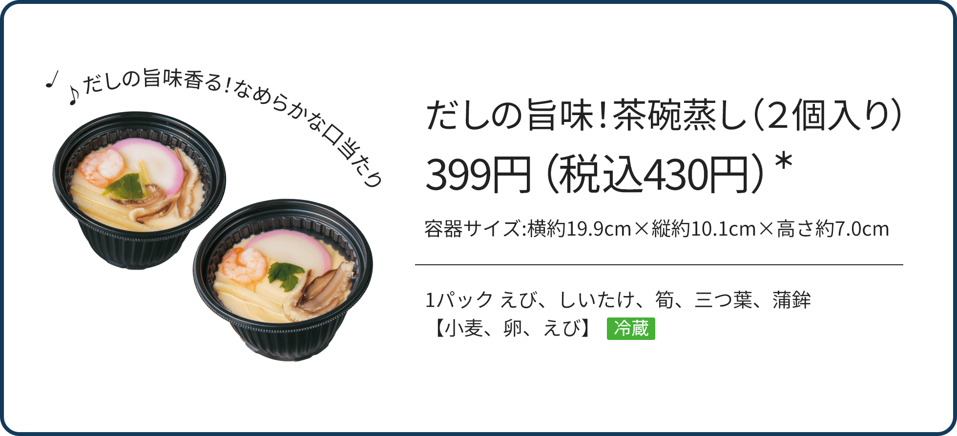 だしの旨味！茶碗蒸し（２個入り） 399円（税込430円）*/1パック えび、しいたけ、筍、三つ葉、蒲鉾【小麦、卵、えび】 冷蔵/