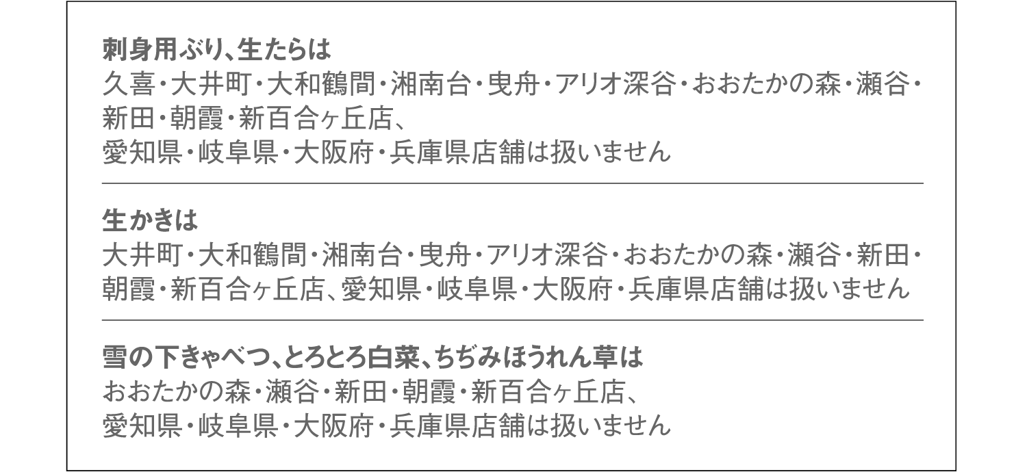刺身用ぶり、生たらは久喜・大井町・大和鶴間・湘南台・曳舟・アリオ深谷・おおたかの森・瀬谷・新田・朝霞・新百合ヶ丘店、愛知県・岐阜県・大阪府・兵庫県店舗は扱いません。生かきは大井町・大和鶴間・湘南台・曳舟・アリオ深谷・おおたかの森・瀬谷・新田・朝霞・新百合ヶ丘店、愛知県・岐阜県・大阪府・兵庫県店舗は扱いません。雪の下きゃべつ、とろとろ白菜、ちぢみほうれん草はおおたかの森・瀬谷・新田・朝霞・新百合ヶ丘店、愛知県・岐阜県・大阪府・兵庫県店舗は扱いません。