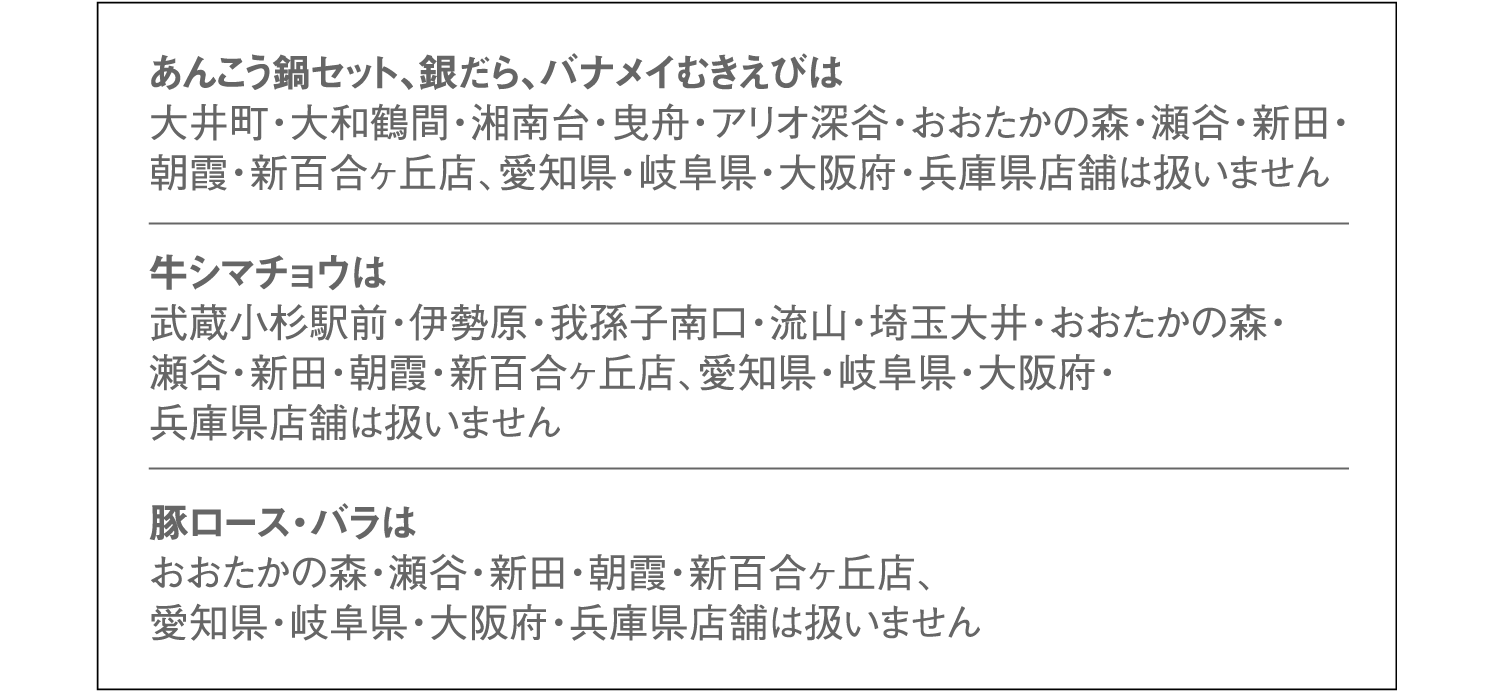 あんこう鍋セット、銀だら、バナメイむきえびは大井町・大和鶴間・湘南台・曳舟・アリオ深谷・おおたかの森・瀬谷・新田・朝霞・新百合ヶ丘店、愛知県・岐阜県・大阪府・兵庫県店舗は扱いません。牛シマチョウは武蔵小杉駅前・伊勢原・我孫子南口・流山・埼玉大井・おおたかの森・瀬谷・新田・朝霞・新百合ヶ丘店、愛知県・岐阜県・大阪府・兵庫県店舗は扱いません。豚ロース・バラはおおたかの森・瀬谷・新田・朝霞・新百合ヶ丘店、愛知県・岐阜県・大阪府・兵庫県店舗は扱いません。