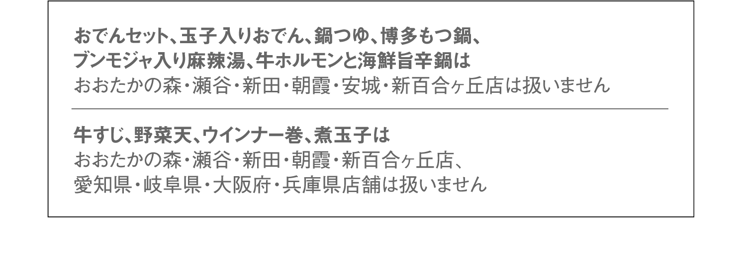 おでんセット、玉子入りおでん、鍋つゆ、博多もつ鍋、ブンモジャ入り麻辣湯、牛ホルモンと海鮮旨辛鍋はおおたかの森・瀬谷・新田・朝霞・安城・新百合ヶ丘店は扱いません。牛すじ、野菜天、ウインナー巻、煮玉子はおおたかの森・瀬谷・新田・朝霞・新百合ヶ丘店、愛知県・岐阜県・大阪府・兵庫県店舗は扱いません。