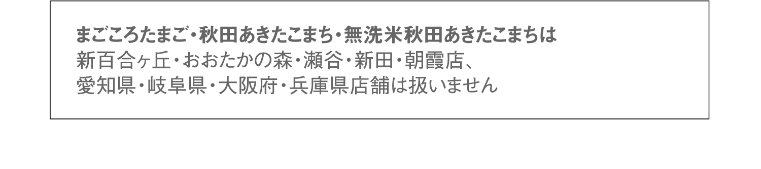 まごころたまご・秋田あきたこまち・無洗米秋田あきたこまちは新百合ヶ丘・おおたかの森・瀬谷・新田・朝霞店、愛知県・岐阜県・大阪府・兵庫県店舗は扱いません。