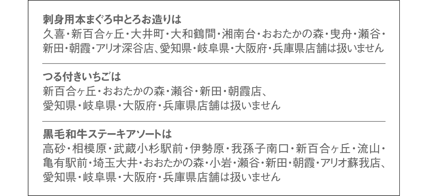 刺身用本まぐろ中とろお造りは久喜・新百合ヶ丘・大井町・大和鶴間・湘南台・おおたかの森・曳舟・瀬谷・新田・朝霞・アリオ深谷店、愛知県・岐阜県・大阪府・兵庫県店舗は扱いません。つる付きいちごは新百合ヶ丘・おおたかの森・瀬谷・新田・朝霞店、愛知県・岐阜県・大阪府・兵庫県店舗は扱いません。黒毛和牛ステーキアソートは高砂・相模原・武蔵小杉駅前・伊勢原・我孫子南口・新百合ヶ丘・流山・亀有駅前・埼玉大井・おおたかの森・小岩・瀬谷・新田・朝霞・アリオ蘇我店、愛知県・岐阜県・大阪府・兵庫県店舗は扱いません。