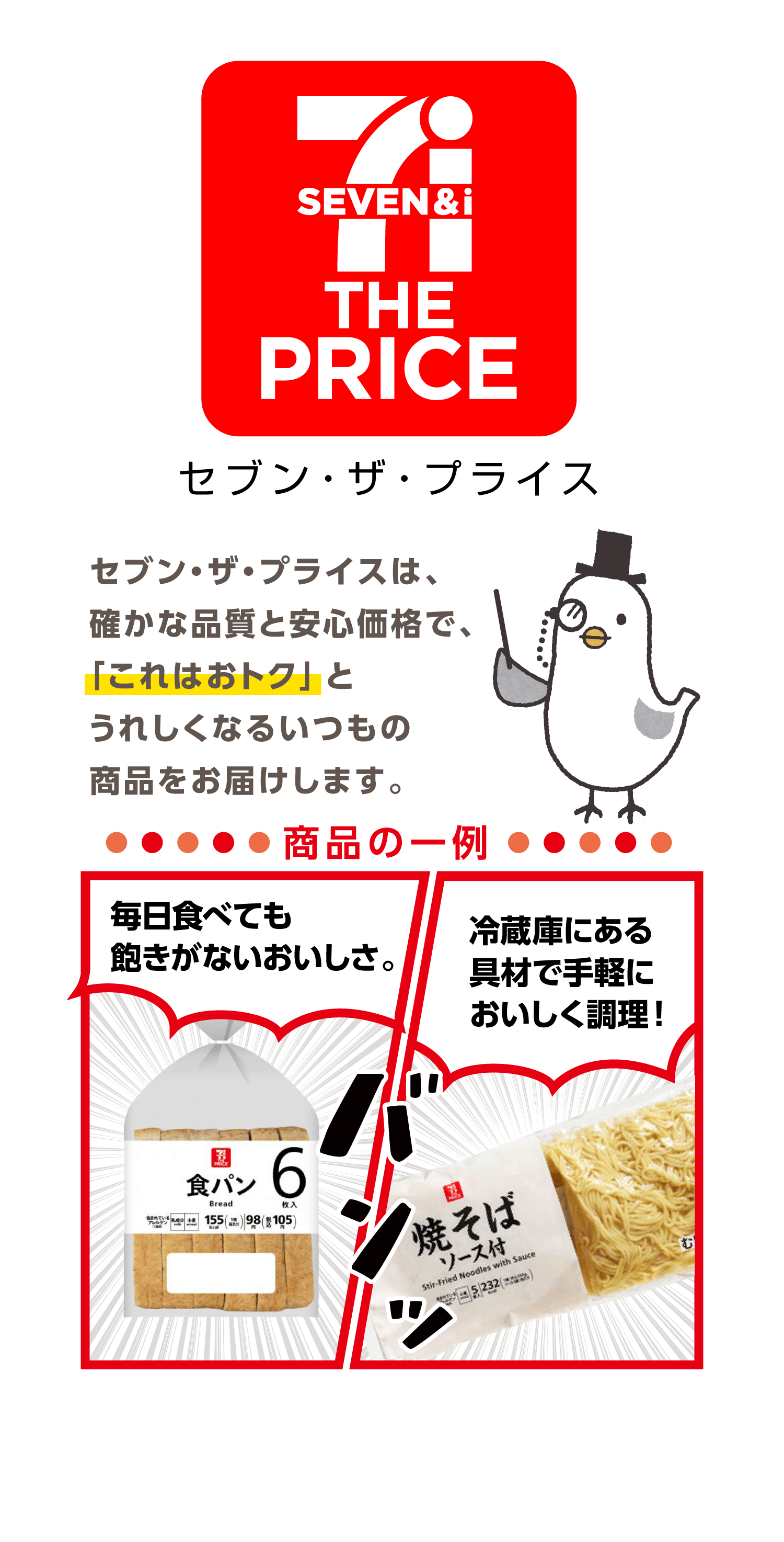 【セブン・ザ・プライス】セブン・ザ・プライスは、確かな品質と安心価格で、「これはおトク」とうれしくなるいつもの商品をお届けします。商品の一例:毎日食べても飽きがないおいしさ。食パン|冷蔵庫にある具材で手軽においしく調理!焼そば